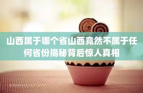 山西属于哪个省山西竟然不属于任何省份揭秘背后惊人真相