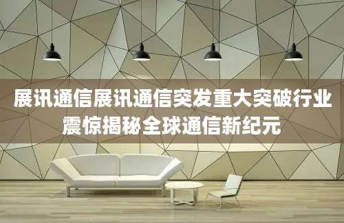 展讯通信展讯通信突发重大突破行业震惊揭秘全球通信新纪元