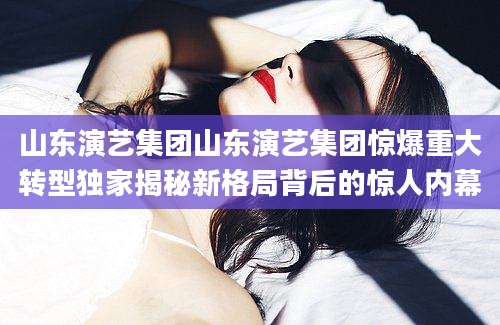 山东演艺集团山东演艺集团惊爆重大转型独家揭秘新格局背后的惊人内幕