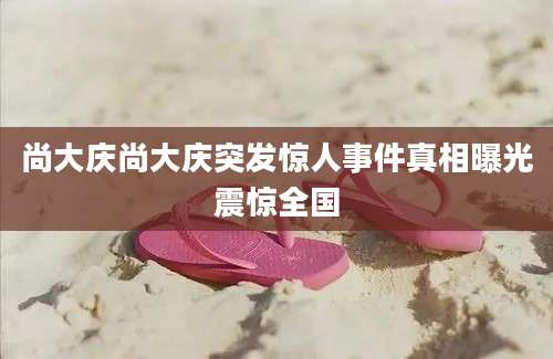 尚大庆尚大庆突发惊人事件真相曝光震惊全国