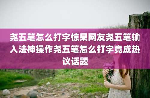 尧五笔怎么打字惊呆网友尧五笔输入法神操作尧五笔怎么打字竟成热议话题