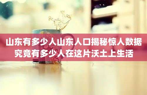 山东有多少人山东人口揭秘惊人数据究竟有多少人在这片沃土上生活