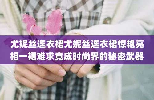 尤妮丝连衣裙尤妮丝连衣裙惊艳亮相一裙难求竟成时尚界的秘密武器