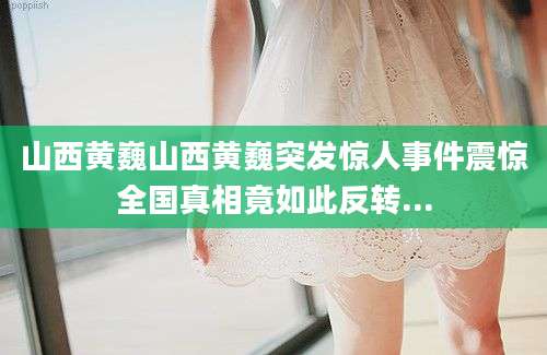 山西黄巍山西黄巍突发惊人事件震惊全国真相竟如此反转...