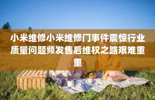 小米维修小米维修门事件震惊行业质量问题频发售后维权之路艰难重重