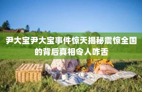 尹大宝尹大宝事件惊天揭秘震惊全国的背后真相令人咋舌