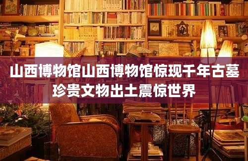 山西博物馆山西博物馆惊现千年古墓珍贵文物出土震惊世界