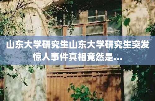 山东大学研究生山东大学研究生突发惊人事件真相竟然是...