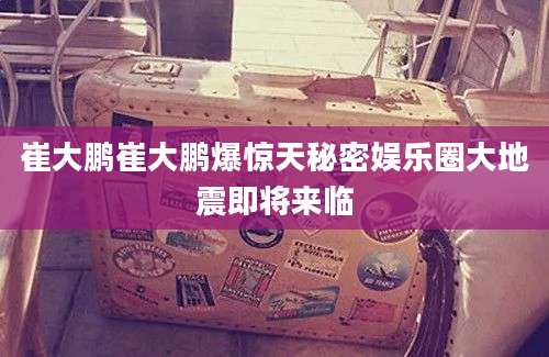 崔大鹏崔大鹏爆惊天秘密娱乐圈大地震即将来临
