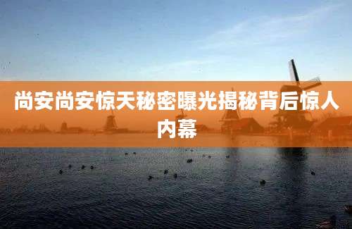 尚安尚安惊天秘密曝光揭秘背后惊人内幕