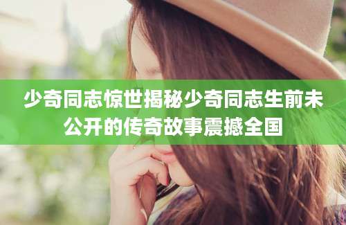 少奇同志惊世揭秘少奇同志生前未公开的传奇故事震撼全国