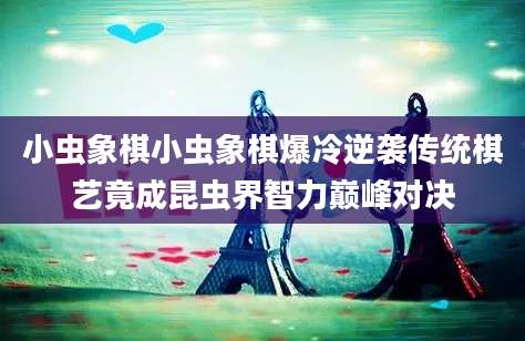 小虫象棋小虫象棋爆冷逆袭传统棋艺竟成昆虫界智力巅峰对决