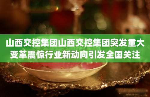 山西交控集团山西交控集团突发重大变革震惊行业新动向引发全国关注