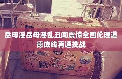 岳母淫岳母淫乱丑闻震惊全国伦理道德底线再遭挑战