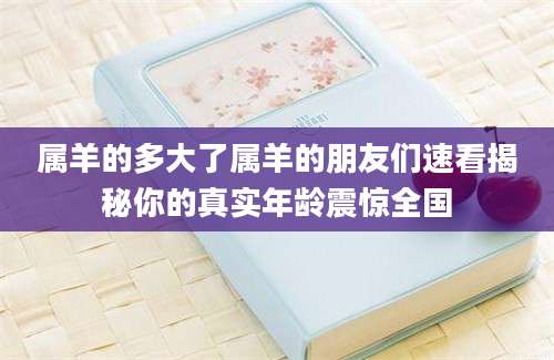 属羊的多大了属羊的朋友们速看揭秘你的真实年龄震惊全国