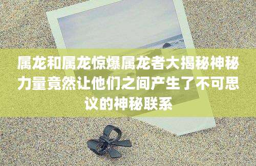 属龙和属龙惊爆属龙者大揭秘神秘力量竟然让他们之间产生了不可思议的神秘联系