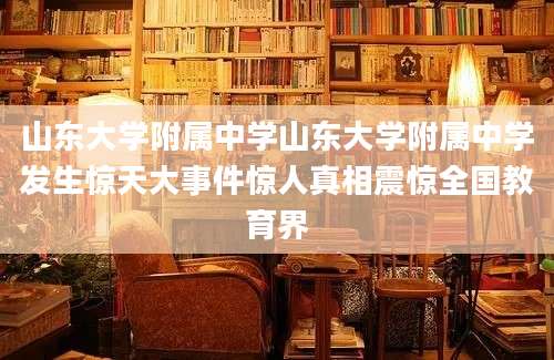 山东大学附属中学山东大学附属中学发生惊天大事件惊人真相震惊全国教育界