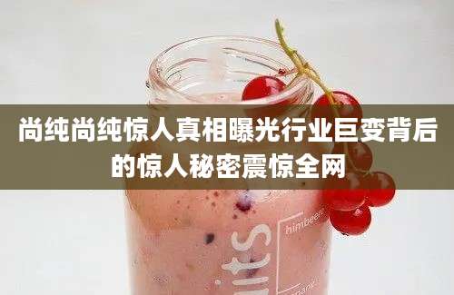 尚纯尚纯惊人真相曝光行业巨变背后的惊人秘密震惊全网