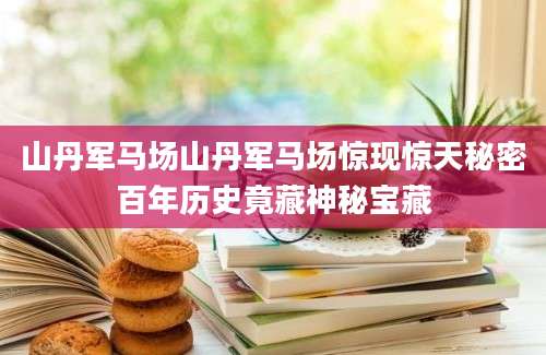 山丹军马场山丹军马场惊现惊天秘密百年历史竟藏神秘宝藏