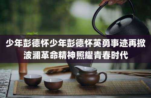 少年彭德怀少年彭德怀英勇事迹再掀波澜革命精神照耀青春时代