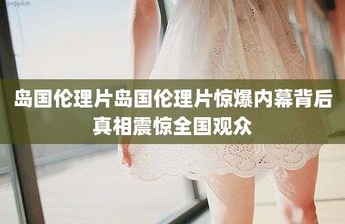岛国伦理片岛国伦理片惊爆内幕背后真相震惊全国观众