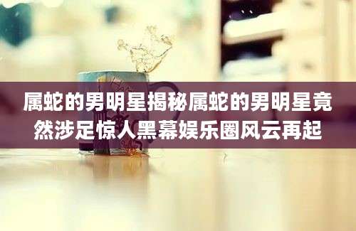 属蛇的男明星揭秘属蛇的男明星竟然涉足惊人黑幕娱乐圈风云再起