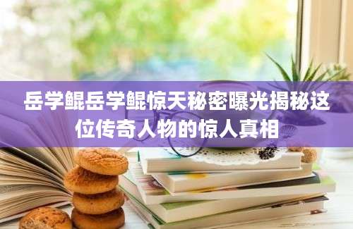 岳学鲲岳学鲲惊天秘密曝光揭秘这位传奇人物的惊人真相