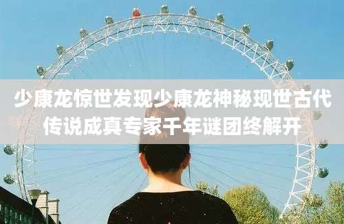 少康龙惊世发现少康龙神秘现世古代传说成真专家千年谜团终解开