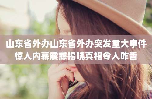 山东省外办山东省外办突发重大事件惊人内幕震撼揭晓真相令人咋舌