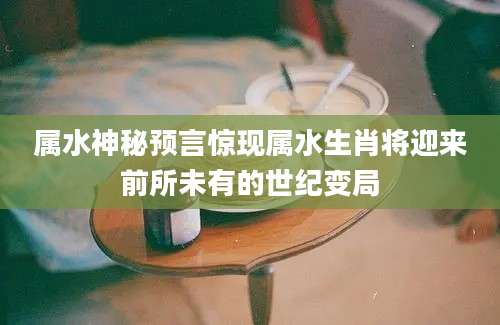 属水神秘预言惊现属水生肖将迎来前所未有的世纪变局