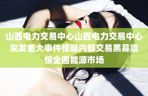 山西电力交易中心山西电力交易中心突发重大事件惊曝内部交易黑幕震惊全国能源市场