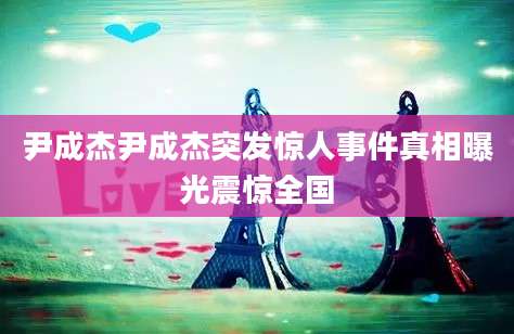尹成杰尹成杰突发惊人事件真相曝光震惊全国