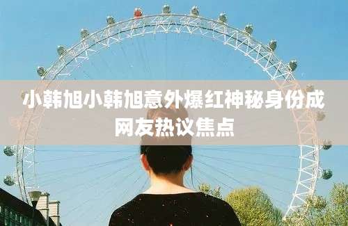小韩旭小韩旭意外爆红神秘身份成网友热议焦点