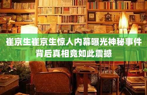 崔京生崔京生惊人内幕曝光神秘事件背后真相竟如此震撼