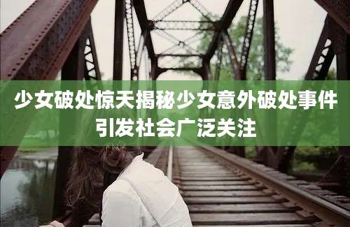 少女破处惊天揭秘少女意外破处事件引发社会广泛关注