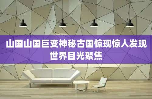 山国山国巨变神秘古国惊现惊人发现世界目光聚焦