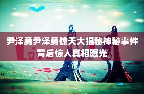 尹泽勇尹泽勇惊天大揭秘神秘事件背后惊人真相曝光