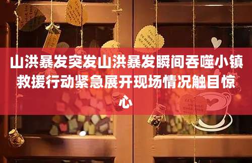 山洪暴发突发山洪暴发瞬间吞噬小镇救援行动紧急展开现场情况触目惊心