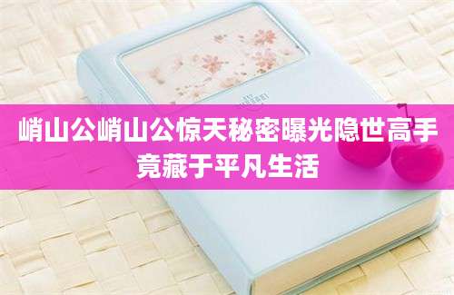 峭山公峭山公惊天秘密曝光隐世高手竟藏于平凡生活