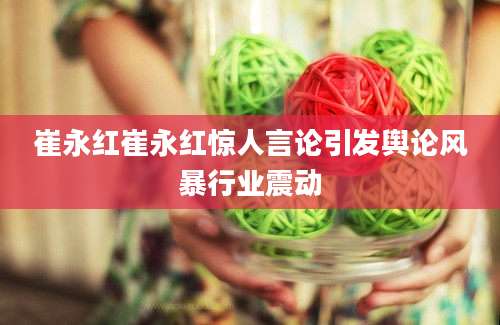 崔永红崔永红惊人言论引发舆论风暴行业震动