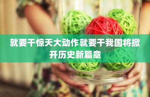 就要干惊天大动作就要干我国将掀开历史新篇章
