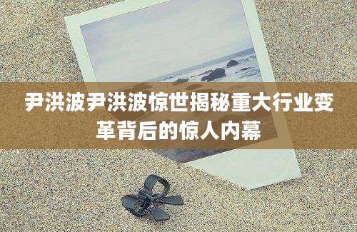 尹洪波尹洪波惊世揭秘重大行业变革背后的惊人内幕