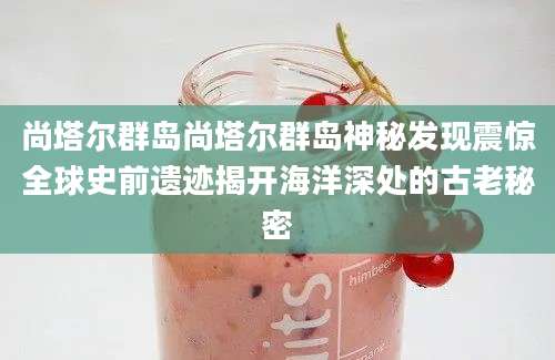 尚塔尔群岛尚塔尔群岛神秘发现震惊全球史前遗迹揭开海洋深处的古老秘密