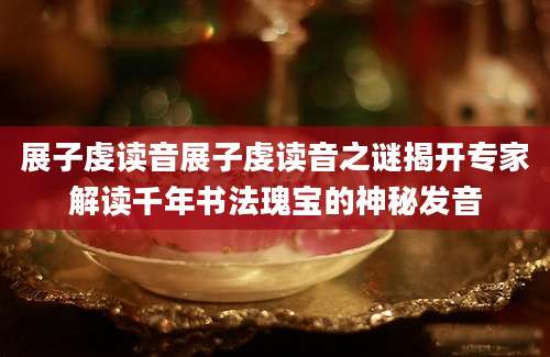 展子虔读音展子虔读音之谜揭开专家解读千年书法瑰宝的神秘发音