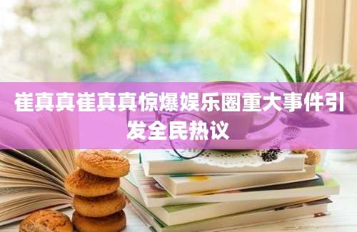 崔真真崔真真惊爆娱乐圈重大事件引发全民热议