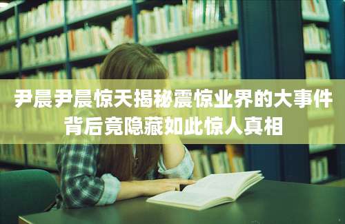 尹晨尹晨惊天揭秘震惊业界的大事件背后竟隐藏如此惊人真相