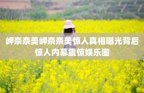 岬奈奈美岬奈奈美惊人真相曝光背后惊人内幕震惊娱乐圈