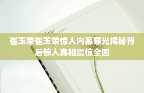 崔玉荣崔玉荣惊人内幕曝光揭秘背后惊人真相震惊全国