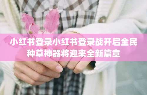 小红书登录小红书登录战开启全民种草神器将迎来全新篇章