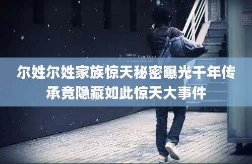 尔姓尔姓家族惊天秘密曝光千年传承竟隐藏如此惊天大事件